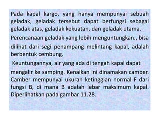 Pada kapal kargo, yang hanya mempunyai sebuah
geladak, geladak tersebut dapat berfungsi sebagai
geladak atas, geladak kekuatan, dan geladak utama.
Perencanaan geladak yang lebih menguntungkan., bisa
dilihat dari segi penampang melintang kapal, adalah
berbentuk cembung.
Keuntungannya, air yang ada di tengah kapal dapat
mengalir ke samping. Kenaikan ini dinamakan camber.
Camber mempunyai ukuran ketinggian normal F dari
fungsi B, di mana B adalah lebar maksimum kapal.
Diperlihatkan pada gambar 11.28.
 