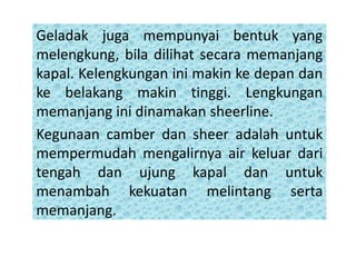 Geladak juga mempunyai bentuk yang
melengkung, bila dilihat secara memanjang
kapal. Kelengkungan ini makin ke depan dan
ke belakang makin tinggi. Lengkungan
memanjang ini dinamakan sheerline.
Kegunaan camber dan sheer adalah untuk
mempermudah mengalirnya air keluar dari
tengah dan ujung kapal dan untuk
menambah kekuatan melintang serta
memanjang.
 
