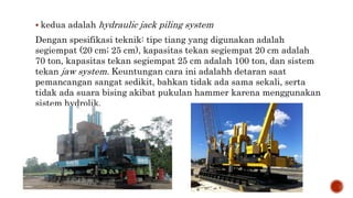  kedua adalah hydraulic jack piling system
Dengan spesifikasi teknik: tipe tiang yang digunakan adalah
segiempat (20 cm; 25 cm), kapasitas tekan segiempat 20 cm adalah
70 ton, kapasitas tekan segiempat 25 cm adalah 100 ton, dan sistem
tekan jaw system. Keuntungan cara ini adalahh detaran saat
pemancangan sangat sedikit, bahkan tidak ada sama sekali, serta
tidak ada suara bising akibat pukulan hammer karena menggunakan
sistem hydrolik.
 
