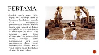  kondisi tanah yang tidak
begitu baik, misalnya tanah di
lapangan kondisinya lembek,
akan mengganggu
pemancangan pondasi. Kondisi
tanah yang lembek di lokasi
menyebabkan dorongan tanah
ke samping cukup besar. Tiang
pancang yang telah
dipersiapkan bisa saja menjadi
miring, sehingga perlu
pemancangan baru atau
pemancangan ulang. Untuk
menstabilkan kondisi tanah
yang lembek maka diperlukan
dewatering yang cukup.
 
