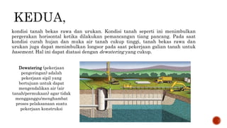 kondisi tanah bekas rawa dan urukan. Kondisi tanah seperti ini menimbulkan
pergerakan horisontal ketika dilakukan pemancangan tiang pancang. Pada saat
kondisi curah hujan dan muka air tanah cukup tinggi, tanah bekas rawa dan
urukan juga dapat menimbulkan longsor pada saat pekerjaan galian tanah untuk
basement. Hal ini dapat diatasi dengan dewatering yang cukup.
Dewatering (pekerjaan
pengeringan) adalah
pekerjaan sipil yang
bertujuan untuk dapat
mengendalikan air (air
tanah/permukaan) agar tidak
mengganggu/menghambat
proses pelaksanaan suatu
pekerjaan konstruksi
 