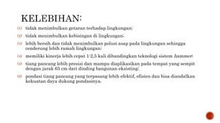 (1) tidak menimbulkan getaran terhadap lingkungan;
(2) tidak menimbulkan kebisingan di lingkungan;
(3) lebih bersih dan tidak menimbulkan polusi asap pada lingkungan sehingga
cenderung lebih ramah lingkungan;
(4) memiliki kinerja lebih cepat 1:2,5 kali dibandingkan teknologi sistem hammer;
(5) tiang pancang lebih presisi dan mampu diaplikasikan pada tempat yang sempit
dengan jarak 65 cm dari dinding bangunan eksisting;
(6) pondasi tiang pancang yang terpasang lebih efektif, efisien dan bisa diandalkan
kekuatan daya dukung pondasinya.
 