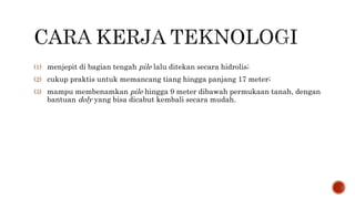 (1) menjepit di bagian tengah pile lalu ditekan secara hidrolis;
(2) cukup praktis untuk memancang tiang hingga panjang 17 meter;
(3) mampu membenamkan pile hingga 9 meter dibawah permukaan tanah, dengan
bantuan doly yang bisa dicabut kembali secara mudah.
 