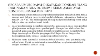1. bila dijumpai kondisi tanah dasar pondasi merupakan tanah baik atau tanah
dengan kuat dukung tinggi terletak pada kedalaman cukup dalam dari muka
tanah ( D/B > 10 ) ada kemungkinan kurang mampu mendukung beban yang
bekerja atau merupakan tanah lunak.
2. dasar pondasi sering mengalami erosi akibat gerusan air, misal pada pondasi
pilar jembatan sehingga dasar pondasi perlu ditempatkan lebih dalam dan
pengaruh gerusan paling dalam, tetapi kemungkinan akan mengakibatkan
biaya membengkak. Kondisi yang seperti ini dapat diatasi dengan dua
kemungkinan yaitu pondasi tiang atau pondasi sumuran.
3. bilamana suatu konstruksi menerima beban horisontal atau pun tarik yang
cukup besar. Untuk mengimbangi pengaruh beban tersebut dapat diatasi
dengan konstruksi pondasi tiang.
 