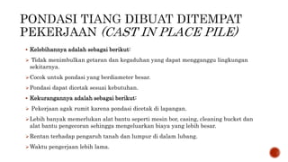  Kelebihannya adalah sebagai berikut:
 Tidak menimbulkan getaran dan kegaduhan yang dapat mengganggu lingkungan
sekitarnya.
Cocok untuk pondasi yang berdiameter besar.
Pondasi dapat dicetak sesuai kebutuhan.
 Kekurangannya adalah sebagai berikut:
 Pekerjaan agak rumit karena pondasi dicetak di lapangan.
Lebih banyak memerlukan alat bantu seperti mesin bor, casing, cleaning bucket dan
alat bantu pengecoran sehingga mengeluarkan biaya yang lebih besar.
Rentan terhadap pengaruh tanah dan lumpur di dalam lubang.
Waktu pengerjaan lebih lama.
 