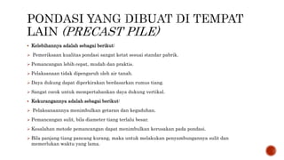  Kelebihannya adalah sebagai berikut:
 Pemeriksaan kualitas pondasi sangat ketat sesuai standar pabrik.
 Pemancangan lebih cepat, mudah dan praktis.
 Pelaksanaan tidak dipengaruh oleh air tanah.
 Daya dukung dapat diperkirakan berdasarkan rumus tiang.
 Sangat cocok untuk mempertahankan daya dukung vertikal.
 Kekurangannya adalah sebagai berikut:
 Pelaksanaannya menimbulkan getaran dan kegaduhan.
 Pemancangan sulit, bila diameter tiang terlalu besar.
 Kesalahan metode pemancangan dapat menimbulkan kerusakan pada pondasi.
 Bila panjang tiang pancang kurang, maka untuk melakukan penyambungannya sulit dan
memerlukan waktu yang lama.
 