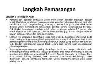 Langkah Pemasangan
Langkah-1 : Persiapan Awal
• Pemeriksaan pondasi bertujuan untuk memastikan pondasi dibangun dengan
tepat. Usahakan kondisi permukaan pondasi yang berhubungan dengan pasir alas
sudah rata, tidak bergelombang, dan rapat. Perhatikan pasir alas tidak boleh
dipakai untuk memperbaiki kekurangan pondasi karena spesifikasinya berbeda.
Cek tingkat kemiringan pondasi untuk jalan kendaraan adalah 2,5 persen dan
untuk trotoar adalah 2 persen. Ukuran lebar pondasi juga harus cukup sampai di
bawah beton penahan dan beton pembatas.
• Setelah itu, dilakukan penentuan lokasi titik awal pemasangan khususnya pada
tanah miring sehingga paving block yang telah terpasang tidak tergeser. Jadi proses
pemasangannya nanti dilakukan dengan berurut-urutan yang dimulai dari satu sisi
tadi. Hindari pemasangan paving block secara acak karena akan mengacaukan
jalannya pekerjaan.
• Supaya proses pemasangan paving block dapat terlaksana dengan baik, Anda perlu
memasang benang pembantu sebagai pembatas area kerja. Pemasangan benang
pembantu ini dilakukan setiap jarak 4-5 meter. Apabila di area kerja terdapat fitur-
fitur seperti lubang drainase, bak tanaman, dan konstruksi lainnya, maka
diperlukan benang pembantu tambahan untuk mempertahankan pola ikatan
paving block.
 