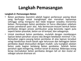 Langkah Pemasangan
Langkah-2: Pemasangan Beton
• Beton pembatas (kanstin) adalah bagian perkerasan paving block
yang berfungsi untuk menghimpit dan menahan lapisannya
sehingga saling mengunci dan tidak tergeser sewaktu menerima
beban. Pemasangan beton pembatas ini harus dikerjakan sebelum
proses penebaran pasir alas. Ada bermacam-macam bentuk beton
pembatas dengan proses pembuatan yang beraneka ragam pula
seperti beton pracetak, beton cor di tempat, dan sebagainya.
• Untuk membuat beton pembatas, mulailah dengan membangun
lapisan beton penahan secara rata dengan ketebalan minimal 7 cm.
Kemudian segera pasang beton pembatas di atas lapisan tersebut
selagi kondisinya masih basah agar kelurusan dan ketinggian beton
pembatas dapat disesuaikan dengan mudah. Lalu tuangkan adukan
beton pada bagian belakang beton pembatas. Setelah beton
penahan agak mengering, timbun tanah di atasnya. Beberapa orang
kerap memadukan beton pembatas dengan tali air dan mulut air
sebagai saluran drainase air.
 