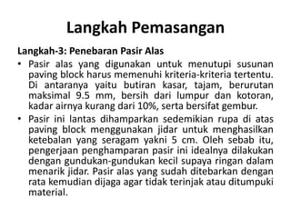Langkah Pemasangan
Langkah-3: Penebaran Pasir Alas
• Pasir alas yang digunakan untuk menutupi susunan
paving block harus memenuhi kriteria-kriteria tertentu.
Di antaranya yaitu butiran kasar, tajam, berurutan
maksimal 9.5 mm, bersih dari lumpur dan kotoran,
kadar airnya kurang dari 10%, serta bersifat gembur.
• Pasir ini lantas dihamparkan sedemikian rupa di atas
paving block menggunakan jidar untuk menghasilkan
ketebalan yang seragam yakni 5 cm. Oleh sebab itu,
pengerjaan penghamparan pasir ini idealnya dilakukan
dengan gundukan-gundukan kecil supaya ringan dalam
menarik jidar. Pasir alas yang sudah ditebarkan dengan
rata kemudian dijaga agar tidak terinjak atau ditumpuki
material.
 