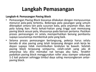 Langkah Pemasangan
Langkah-4: Pemasangan Paving Block
• Pemasangan Paving Block biasanya dilakukan dengan menyusunnya
menurut pola-pola tertentu. Beberapa pola pasangan yang umum
diterapkan antara lain pola susunan bata, pola anyaman tikar, dan
pola tulang ikan. Perlu kehati-hatian yang tinggi saat memasang
paving block sesuai pola, khususnya pada barisan pertama. Pastikan
proses pemasangan ini selalu memperhatikan benang pembantu
supaya susunannya membentuk pola yang baik.
• Selama proses pemasangan berlangsung, pekerja harus selalu
berada di atas paving yang telah terpasang dengan arah kerja ke
depan supaya tidak menimbulkan lendutan ke bawah. Setelah
paving block terpasang sempurna, celah-celah yang ada di
antaranya lalu diisi memakai nat berupa abu batu. Terakhir
padatkan paving block menggunakan roller atau stamper sebanyak
1-2 kali putaran sehingga timbul daya saling mencengkeram antar-
paving block.
 