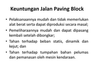 Keuntungan Jalan Paving Block
• Pelaksanaannya mudah dan tidak memerlukan
alat berat serta dapat diproduksi secara masal;
• Pemeliharaannya mudah dan dapat dipasang
kembali setelah dibongkar;
• Tahan terhadap beban statis, dinamik dan
kejut; dan
• Tahan terhadap tumpahan bahan pelumas
dan pemanasan oleh mesin kendaraan.
 