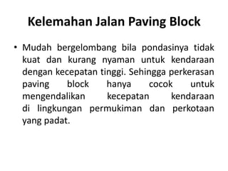 Kelemahan Jalan Paving Block
• Mudah bergelombang bila pondasinya tidak
kuat dan kurang nyaman untuk kendaraan
dengan kecepatan tinggi. Sehingga perkerasan
paving block hanya cocok untuk
mengendalikan kecepatan kendaraan
di lingkungan permukiman dan perkotaan
yang padat.
 