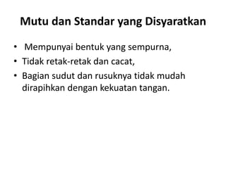 Mutu dan Standar yang Disyaratkan
• Mempunyai bentuk yang sempurna,
• Tidak retak-retak dan cacat,
• Bagian sudut dan rusuknya tidak mudah
dirapihkan dengan kekuatan tangan.
 