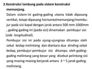 2.Konstruksi lambung pada sistem konstruksi
memanjang.
Dalam sistem ini gading-gading utama tidak dipasang
vertikal, tetapi dipasang horisontalmemanjang/membu-
jur pada sisi kapal dengan jarak antara 500 mm-1000mm
, gading-gading ini (pada sisi) dinamakan pembujur sisi
(side longitudinal).
Pembujur sisi ini pada ujung-ujungnya ditumpu oleh
sekat kedap melintang dan diantara dua dinding sekat
kedap, pembujur-pembujur sisi ditumpu oleh gading-
gading melintang yang besar yang disebut pelintang sisi
yang masing-masing berjarak antara 3 ~ 5 jarak gading
melintang.
 