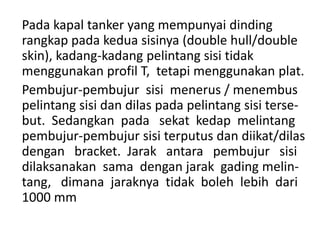 Pada kapal tanker yang mempunyai dinding
rangkap pada kedua sisinya (double hull/double
skin), kadang-kadang pelintang sisi tidak
menggunakan profil T, tetapi menggunakan plat.
Pembujur-pembujur sisi menerus / menembus
pelintang sisi dan dilas pada pelintang sisi terse-
but. Sedangkan pada sekat kedap melintang
pembujur-pembujur sisi terputus dan diikat/dilas
dengan bracket. Jarak antara pembujur sisi
dilaksanakan sama dengan jarak gading melin-
tang, dimana jaraknya tidak boleh lebih dari
1000 mm
 