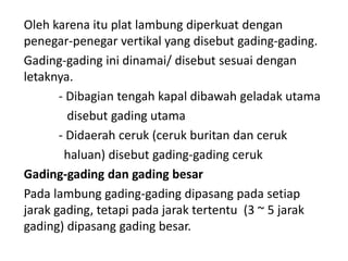 Oleh karena itu plat lambung diperkuat dengan
penegar-penegar vertikal yang disebut gading-gading.
Gading-gading ini dinamai/ disebut sesuai dengan
letaknya.
- Dibagian tengah kapal dibawah geladak utama
disebut gading utama
- Didaerah ceruk (ceruk buritan dan ceruk
haluan) disebut gading-gading ceruk
Gading-gading dan gading besar
Pada lambung gading-gading dipasang pada setiap
jarak gading, tetapi pada jarak tertentu (3 ~ 5 jarak
gading) dipasang gading besar.
 