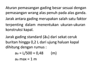 Aturan pemasangan gading besar sesuai dengan
pemasangan wrang alas penuh pada alas ganda.
Jarak antara gading merupakan salah satu faktor
terpenting dalam menentukan ukuran-ukuran
konstruksi kapal.
Jarak gading standard (ao) dari sekat ceruk
buritan hingga 0,2 L dari ujung haluan kapal
dihitung dengan rumus :
ao = L/500 + 0,48 (m)
ao max = 1 m
 