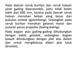 Pada daerah ceruk buritan dan ceruk haluan
jarak gading diperpendek, yaitu tidak boleh
lebih dari 600 mm, karena pada daerah ceruk
haluan menahan beban yang besar dari
pukulan ombak (gelombang). Sedangkan pada
ceruk buritan menahan getaran mesin dan
putaran poros propeller (baling-baling).
Pada bagian atas gading-gading dihubungkan
dengan balok geladak, sedangkan bagian
bawah dihubungkan dengan plat alas dalam
dan untuk mengikatnya diberi plat lutut
(bracket).
 