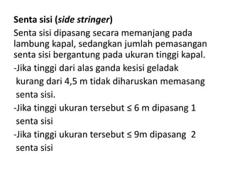 Senta sisi (side stringer)
Senta sisi dipasang secara memanjang pada
lambung kapal, sedangkan jumlah pemasangan
senta sisi bergantung pada ukuran tinggi kapal.
-Jika tinggi dari alas ganda kesisi geladak
kurang dari 4,5 m tidak diharuskan memasang
senta sisi.
-Jika tinggi ukuran tersebut ≤ 6 m dipasang 1
senta sisi
-Jika tinggi ukuran tersebut ≤ 9m dipasang 2
senta sisi
 