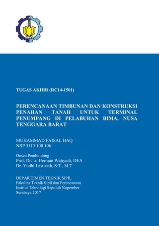 TUGAS AKHIR (RC14-1501)
PERENCANAAN TIMBUNAN DAN KONSTRUKSI
PENAHAN TANAH UNTUK TERMINAL
PENUMPANG DI PELABUHAN BIMA, NUSA
TENGGARA BARAT
MUHAMMAD FAISAL HAQ
NRP 3113 100 106
Dosen Pembimbing
Prof. Dr. Ir. Herman Wahyudi, DEA
Dr. Yudhi Lastiasih, S.T., M.T.
DEPARTEMEN TEKNIK SIPIL
Fakultas Teknik Sipil dan Perencanaan
Institut Teknologi Sepuluh Nopember
Surabaya 2017
 
