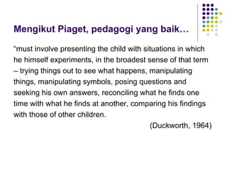 Mengikut Piaget, pedagogi yang baik…
“must involve presenting the child with situations in which
he himself experiments, in the broadest sense of that term
– trying things out to see what happens, manipulating
things, manipulating symbols, posing questions and
seeking his own answers, reconciling what he finds one
time with what he finds at another, comparing his findings
with those of other children.
(Duckworth, 1964)
 