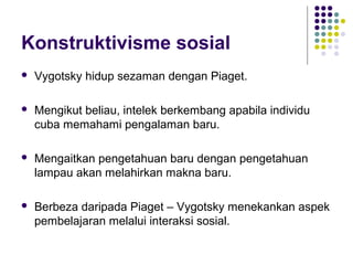Konstruktivisme sosial
 Vygotsky hidup sezaman dengan Piaget.
 Mengikut beliau, intelek berkembang apabila individu
cuba memahami pengalaman baru.
 Mengaitkan pengetahuan baru dengan pengetahuan
lampau akan melahirkan makna baru.
 Berbeza daripada Piaget – Vygotsky menekankan aspek
pembelajaran melalui interaksi sosial.
 