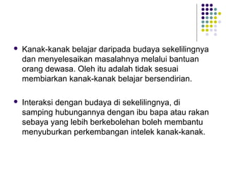  Kanak-kanak belajar daripada budaya sekelilingnya
dan menyelesaikan masalahnya melalui bantuan
orang dewasa. Oleh itu adalah tidak sesuai
membiarkan kanak-kanak belajar bersendirian.
 Interaksi dengan budaya di sekelilingnya, di
samping hubungannya dengan ibu bapa atau rakan
sebaya yang lebih berkebolehan boleh membantu
menyuburkan perkembangan intelek kanak-kanak.
 