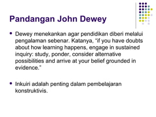 Pandangan John Dewey
 Dewey menekankan agar pendidikan diberi melalui
pengalaman sebenar. Katanya, “if you have doubts
about how learning happens, engage in sustained
inquiry: study, ponder, consider alternative
possibilities and arrive at your belief grounded in
evidence.”
 Inkuiri adalah penting dalam pembelajaran
konstruktivis.
 