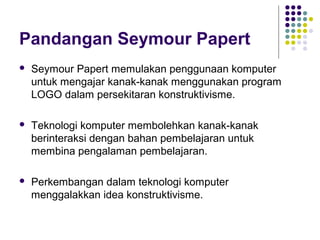 Pandangan Seymour Papert
 Seymour Papert memulakan penggunaan komputer
untuk mengajar kanak-kanak menggunakan program
LOGO dalam persekitaran konstruktivisme.
 Teknologi komputer membolehkan kanak-kanak
berinteraksi dengan bahan pembelajaran untuk
membina pengalaman pembelajaran.
 Perkembangan dalam teknologi komputer
menggalakkan idea konstruktivisme.
 