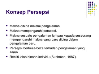 Konsep Persepsi
 Makna dibina melalui pengalaman.
 Makna mempengaruhi persepsi.
 Makna sesuatu pengalaman lampau kepada seseorang
mempengaruhi makna yang baru dibina dalam
pengalaman baru.
 Persepsi berbeza-beza terhadap pengalaman yang
sama.
 Realiti ialah binaan individu (Suchman, 1987).
 