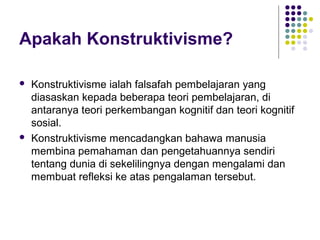 Apakah Konstruktivisme?
 Konstruktivisme ialah falsafah pembelajaran yang
diasaskan kepada beberapa teori pembelajaran, di
antaranya teori perkembangan kognitif dan teori kognitif
sosial.
 Konstruktivisme mencadangkan bahawa manusia
membina pemahaman dan pengetahuannya sendiri
tentang dunia di sekelilingnya dengan mengalami dan
membuat refleksi ke atas pengalaman tersebut.
 
