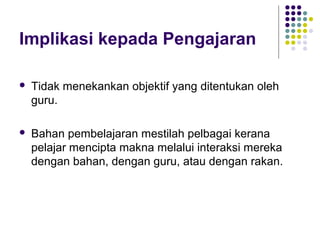 Implikasi kepada Pengajaran
 Tidak menekankan objektif yang ditentukan oleh
guru.
 Bahan pembelajaran mestilah pelbagai kerana
pelajar mencipta makna melalui interaksi mereka
dengan bahan, dengan guru, atau dengan rakan.
 