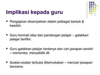 Implikasi kepada guru
 Pengajaran disampaikan dalam pelbagai bentuk &
kaedah.
 Guru hormati idea dan pandangan pelajar – galakkan
pelajar berfikir.
 Guru galakkan pelajar bertanya dan cari jawapan sendiri
– meneroka, menyelidik dll.
 Soalan-soalan terbuka dikemukakan – mencari jawapan
bersama.
 