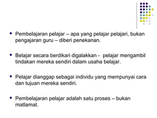  Pembelajaran pelajar – apa yang pelajar pelajari, bukan
pengajaran guru – diberi penekanan.
 Belajar secara berdikari digalakkan - pelajar mengambil
tindakan mereka sendiri dalam usaha belajar.
 Pelajar dianggap sebagai individu yang mempunyai cara
dan tujuan mereka sendiri.
 Pembelajaran pelajar adalah satu proses – bukan
matlamat.
 