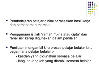  Pembelajaran pelajar dinilai berasaskan hasil kerja
dan pemahaman mereka.
 Penggunaan istilah “ramal”, “bina atau cipta” dan
“analisis” kerap digunakan dalam penilaian.
 Penilaian mengambil kira proses pelajar belajar iaitu
bagaimana pelajar belajar :-
- kaedah yang digunakan semasa belajar
- langkah-langkah yang diambil semasa belajar.
 