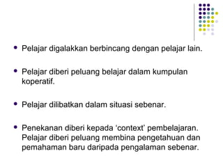  Pelajar digalakkan berbincang dengan pelajar lain.
 Pelajar diberi peluang belajar dalam kumpulan
koperatif.
 Pelajar dilibatkan dalam situasi sebenar.
 Penekanan diberi kepada ‘context’ pembelajaran.
Pelajar diberi peluang membina pengetahuan dan
pemahaman baru daripada pengalaman sebenar.
 