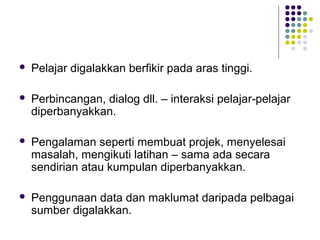  Pelajar digalakkan berfikir pada aras tinggi.
 Perbincangan, dialog dll. – interaksi pelajar-pelajar
diperbanyakkan.
 Pengalaman seperti membuat projek, menyelesai
masalah, mengikuti latihan – sama ada secara
sendirian atau kumpulan diperbanyakkan.
 Penggunaan data dan maklumat daripada pelbagai
sumber digalakkan.
 