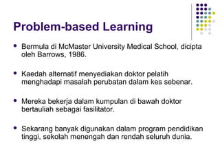 Problem-based Learning
 Bermula di McMaster University Medical School, dicipta
oleh Barrows, 1986.
 Kaedah alternatif menyediakan doktor pelatih
menghadapi masalah perubatan dalam kes sebenar.
 Mereka bekerja dalam kumpulan di bawah doktor
bertauliah sebagai fasilitator.
 Sekarang banyak digunakan dalam program pendidikan
tinggi, sekolah menengah dan rendah seluruh dunia.
 