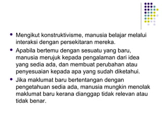  Mengikut konstruktivisme, manusia belajar melalui
interaksi dengan persekitaran mereka.
 Apabila bertemu dengan sesuatu yang baru,
manusia merujuk kepada pengalaman dari idea
yang sedia ada, dan membuat perubahan atau
penyesuaian kepada apa yang sudah diketahui.
 Jika maklumat baru bertentangan dengan
pengetahuan sedia ada, manusia mungkin menolak
maklumat baru kerana dianggap tidak relevan atau
tidak benar.
 