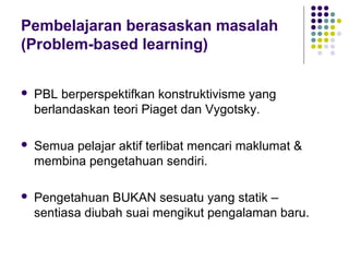 Pembelajaran berasaskan masalah
(Problem-based learning)
 PBL berperspektifkan konstruktivisme yang
berlandaskan teori Piaget dan Vygotsky.
 Semua pelajar aktif terlibat mencari maklumat &
membina pengetahuan sendiri.
 Pengetahuan BUKAN sesuatu yang statik –
sentiasa diubah suai mengikut pengalaman baru.
 