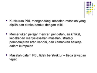  Kurikulum PBL mengandungi masalah-masalah yang
dipilih dan direka bentuk dengan teliti.
 Memerlukan pelajar mencari pengetahuan kritikal,
kecekapan menyelesaikan masalah, strategi
pembelajaran arah kendiri, dan kemahiran bekerja
dalam kumpulan
 Masalah dalam PBL tidak berstruktur – tiada jawapan
tepat.
 