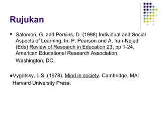 Rujukan
 Salomon, G. and Perkins, D. (1998) Individual and Social
Aspects of Learning, In: P. Pearson and A. Iran-Nejad
(Eds) Review of Research in Education 23, pp 1-24,
American Educational Research Association,
Washington, DC.
●Vygotsky, L.S. (1978). Mind in society. Cambridge, MA:
Harvard University Press.
 