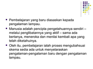  Pembelajaran yang baru diasaskan kepada
pengalaman lampau.
 Manusia adalah pencipta pengetahuannya sendiri –
melalui penglibatannya yang aktif – sama ada
bertanya, meneroka dan menilai kembali apa yang
telah diketahuinya.
 Oleh itu, pembelajaran ialah proses mengubahsuai
skema sedia ada untuk menyelaraskan
pengalaman-pengalaman baru dengan pengalaman
lampau.
 