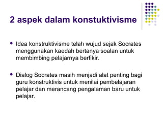 2 aspek dalam konstuktivisme
 Idea konstruktivisme telah wujud sejak Socrates
menggunakan kaedah bertanya soalan untuk
membimbing pelajarnya berfikir.
 Dialog Socrates masih menjadi alat penting bagi
guru konstruktivis untuk menilai pembelajaran
pelajar dan merancang pengalaman baru untuk
pelajar.
 