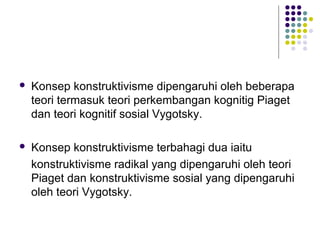  Konsep konstruktivisme dipengaruhi oleh beberapa
teori termasuk teori perkembangan kognitig Piaget
dan teori kognitif sosial Vygotsky.
 Konsep konstruktivisme terbahagi dua iaitu
konstruktivisme radikal yang dipengaruhi oleh teori
Piaget dan konstruktivisme sosial yang dipengaruhi
oleh teori Vygotsky.
 