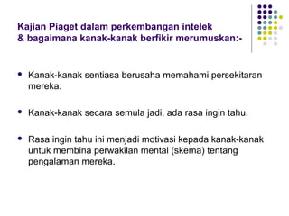 Kajian Piaget dalam perkembangan intelek
& bagaimana kanak-kanak berfikir merumuskan:-
 Kanak-kanak sentiasa berusaha memahami persekitaran
mereka.
 Kanak-kanak secara semula jadi, ada rasa ingin tahu.
 Rasa ingin tahu ini menjadi motivasi kepada kanak-kanak
untuk membina perwakilan mental (skema) tentang
pengalaman mereka.
 