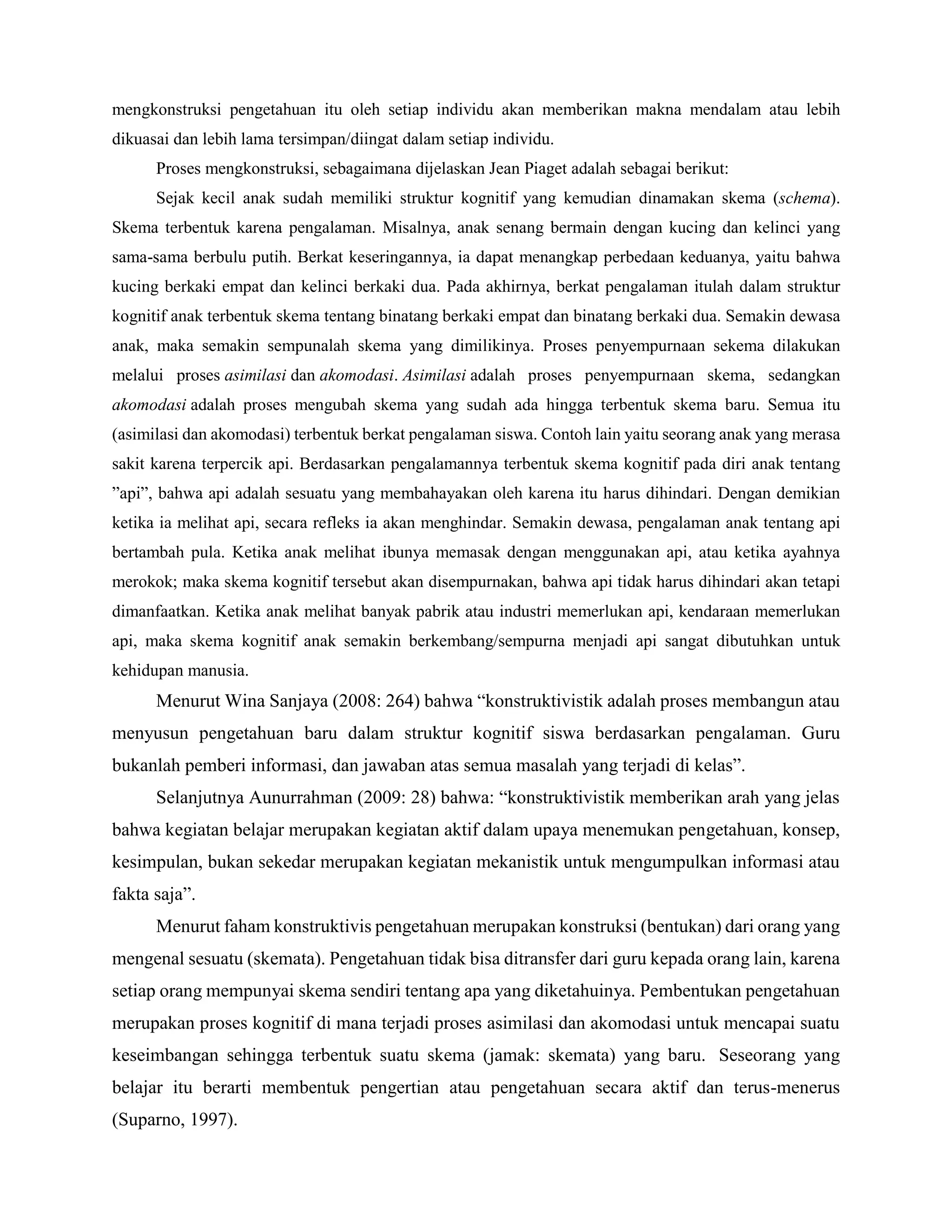 mengkonstruksi pengetahuan itu oleh setiap individu akan memberikan makna mendalam atau lebih
dikuasai dan lebih lama tersimpan/diingat dalam setiap individu.
Proses mengkonstruksi, sebagaimana dijelaskan Jean Piaget adalah sebagai berikut:
Sejak kecil anak sudah memiliki struktur kognitif yang kemudian dinamakan skema (schema).
Skema terbentuk karena pengalaman. Misalnya, anak senang bermain dengan kucing dan kelinci yang
sama-sama berbulu putih. Berkat keseringannya, ia dapat menangkap perbedaan keduanya, yaitu bahwa
kucing berkaki empat dan kelinci berkaki dua. Pada akhirnya, berkat pengalaman itulah dalam struktur
kognitif anak terbentuk skema tentang binatang berkaki empat dan binatang berkaki dua. Semakin dewasa
anak, maka semakin sempunalah skema yang dimilikinya. Proses penyempurnaan sekema dilakukan
melalui proses asimilasi dan akomodasi. Asimilasi adalah proses penyempurnaan skema, sedangkan
akomodasi adalah proses mengubah skema yang sudah ada hingga terbentuk skema baru. Semua itu
(asimilasi dan akomodasi) terbentuk berkat pengalaman siswa. Contoh lain yaitu seorang anak yang merasa
sakit karena terpercik api. Berdasarkan pengalamannya terbentuk skema kognitif pada diri anak tentang
”api”, bahwa api adalah sesuatu yang membahayakan oleh karena itu harus dihindari. Dengan demikian
ketika ia melihat api, secara refleks ia akan menghindar. Semakin dewasa, pengalaman anak tentang api
bertambah pula. Ketika anak melihat ibunya memasak dengan menggunakan api, atau ketika ayahnya
merokok; maka skema kognitif tersebut akan disempurnakan, bahwa api tidak harus dihindari akan tetapi
dimanfaatkan. Ketika anak melihat banyak pabrik atau industri memerlukan api, kendaraan memerlukan
api, maka skema kognitif anak semakin berkembang/sempurna menjadi api sangat dibutuhkan untuk
kehidupan manusia.
Menurut Wina Sanjaya (2008: 264) bahwa “konstruktivistik adalah proses membangun atau
menyusun pengetahuan baru dalam struktur kognitif siswa berdasarkan pengalaman. Guru
bukanlah pemberi informasi, dan jawaban atas semua masalah yang terjadi di kelas”.
Selanjutnya Aunurrahman (2009: 28) bahwa: “konstruktivistik memberikan arah yang jelas
bahwa kegiatan belajar merupakan kegiatan aktif dalam upaya menemukan pengetahuan, konsep,
kesimpulan, bukan sekedar merupakan kegiatan mekanistik untuk mengumpulkan informasi atau
fakta saja”.
Menurut faham konstruktivis pengetahuan merupakan konstruksi (bentukan) dari orang yang
mengenal sesuatu (skemata). Pengetahuan tidak bisa ditransfer dari guru kepada orang lain, karena
setiap orang mempunyai skema sendiri tentang apa yang diketahuinya. Pembentukan pengetahuan
merupakan proses kognitif di mana terjadi proses asimilasi dan akomodasi untuk mencapai suatu
keseimbangan sehingga terbentuk suatu skema (jamak: skemata) yang baru. Seseorang yang
belajar itu berarti membentuk pengertian atau pengetahuan secara aktif dan terus-menerus
(Suparno, 1997).
 