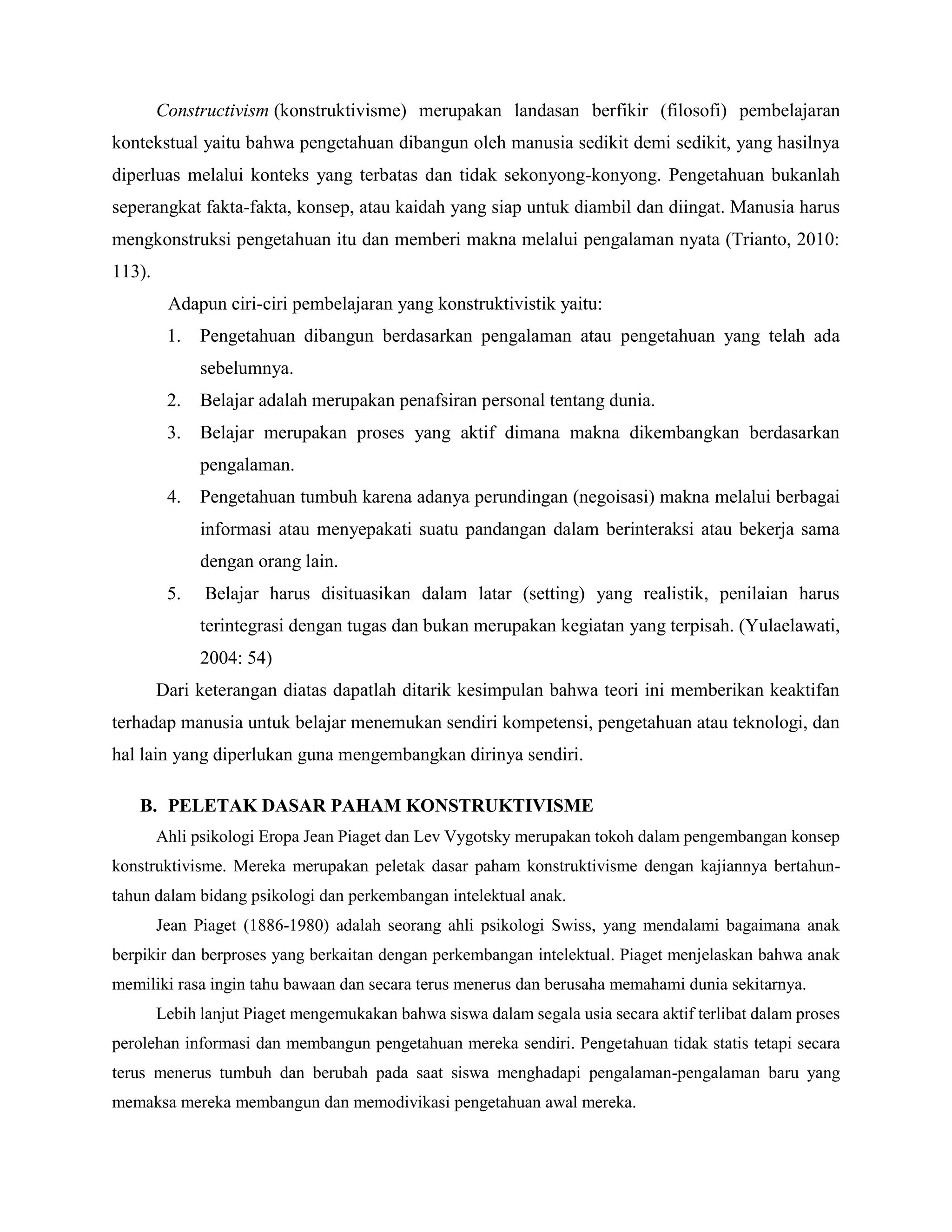 Constructivism (konstruktivisme) merupakan landasan berfikir (filosofi) pembelajaran
kontekstual yaitu bahwa pengetahuan dibangun oleh manusia sedikit demi sedikit, yang hasilnya
diperluas melalui konteks yang terbatas dan tidak sekonyong-konyong. Pengetahuan bukanlah
seperangkat fakta-fakta, konsep, atau kaidah yang siap untuk diambil dan diingat. Manusia harus
mengkonstruksi pengetahuan itu dan memberi makna melalui pengalaman nyata (Trianto, 2010:
113).
Adapun ciri-ciri pembelajaran yang konstruktivistik yaitu:
1. Pengetahuan dibangun berdasarkan pengalaman atau pengetahuan yang telah ada
sebelumnya.
2. Belajar adalah merupakan penafsiran personal tentang dunia.
3. Belajar merupakan proses yang aktif dimana makna dikembangkan berdasarkan
pengalaman.
4. Pengetahuan tumbuh karena adanya perundingan (negoisasi) makna melalui berbagai
informasi atau menyepakati suatu pandangan dalam berinteraksi atau bekerja sama
dengan orang lain.
5. Belajar harus disituasikan dalam latar (setting) yang realistik, penilaian harus
terintegrasi dengan tugas dan bukan merupakan kegiatan yang terpisah. (Yulaelawati,
2004: 54)
Dari keterangan diatas dapatlah ditarik kesimpulan bahwa teori ini memberikan keaktifan
terhadap manusia untuk belajar menemukan sendiri kompetensi, pengetahuan atau teknologi, dan
hal lain yang diperlukan guna mengembangkan dirinya sendiri.
B. PELETAK DASAR PAHAM KONSTRUKTIVISME
Ahli psikologi Eropa Jean Piaget dan Lev Vygotsky merupakan tokoh dalam pengembangan konsep
konstruktivisme. Mereka merupakan peletak dasar paham konstruktivisme dengan kajiannya bertahun-
tahun dalam bidang psikologi dan perkembangan intelektual anak.
Jean Piaget (1886-1980) adalah seorang ahli psikologi Swiss, yang mendalami bagaimana anak
berpikir dan berproses yang berkaitan dengan perkembangan intelektual. Piaget menjelaskan bahwa anak
memiliki rasa ingin tahu bawaan dan secara terus menerus dan berusaha memahami dunia sekitarnya.
Lebih lanjut Piaget mengemukakan bahwa siswa dalam segala usia secara aktif terlibat dalam proses
perolehan informasi dan membangun pengetahuan mereka sendiri. Pengetahuan tidak statis tetapi secara
terus menerus tumbuh dan berubah pada saat siswa menghadapi pengalaman-pengalaman baru yang
memaksa mereka membangun dan memodivikasi pengetahuan awal mereka.
 