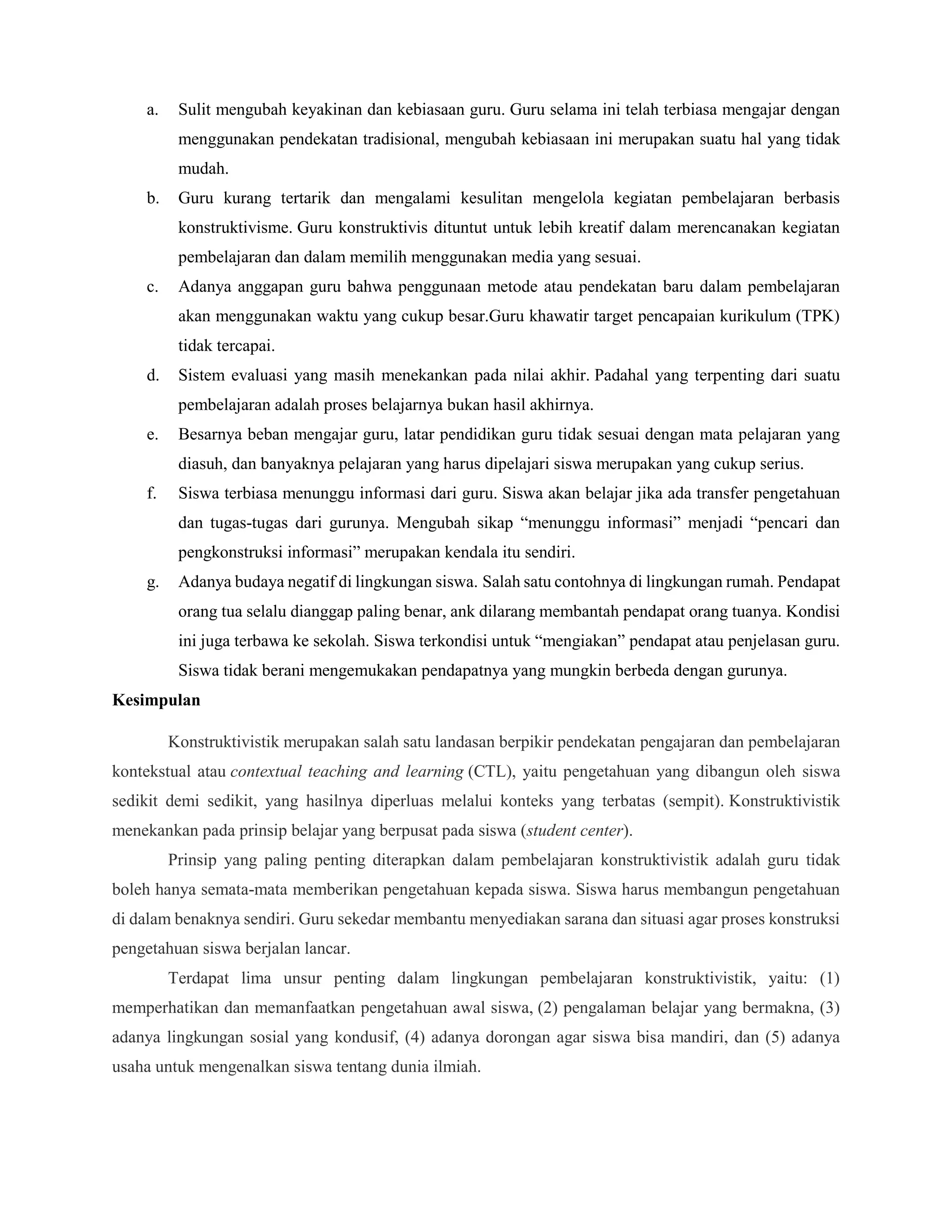 a. Sulit mengubah keyakinan dan kebiasaan guru. Guru selama ini telah terbiasa mengajar dengan
menggunakan pendekatan tradisional, mengubah kebiasaan ini merupakan suatu hal yang tidak
mudah.
b. Guru kurang tertarik dan mengalami kesulitan mengelola kegiatan pembelajaran berbasis
konstruktivisme. Guru konstruktivis dituntut untuk lebih kreatif dalam merencanakan kegiatan
pembelajaran dan dalam memilih menggunakan media yang sesuai.
c. Adanya anggapan guru bahwa penggunaan metode atau pendekatan baru dalam pembelajaran
akan menggunakan waktu yang cukup besar.Guru khawatir target pencapaian kurikulum (TPK)
tidak tercapai.
d. Sistem evaluasi yang masih menekankan pada nilai akhir. Padahal yang terpenting dari suatu
pembelajaran adalah proses belajarnya bukan hasil akhirnya.
e. Besarnya beban mengajar guru, latar pendidikan guru tidak sesuai dengan mata pelajaran yang
diasuh, dan banyaknya pelajaran yang harus dipelajari siswa merupakan yang cukup serius.
f. Siswa terbiasa menunggu informasi dari guru. Siswa akan belajar jika ada transfer pengetahuan
dan tugas-tugas dari gurunya. Mengubah sikap “menunggu informasi” menjadi “pencari dan
pengkonstruksi informasi” merupakan kendala itu sendiri.
g. Adanya budaya negatif di lingkungan siswa. Salah satu contohnya di lingkungan rumah. Pendapat
orang tua selalu dianggap paling benar, ank dilarang membantah pendapat orang tuanya. Kondisi
ini juga terbawa ke sekolah. Siswa terkondisi untuk “mengiakan” pendapat atau penjelasan guru.
Siswa tidak berani mengemukakan pendapatnya yang mungkin berbeda dengan gurunya.
Kesimpulan
Konstruktivistik merupakan salah satu landasan berpikir pendekatan pengajaran dan pembelajaran
kontekstual atau contextual teaching and learning (CTL), yaitu pengetahuan yang dibangun oleh siswa
sedikit demi sedikit, yang hasilnya diperluas melalui konteks yang terbatas (sempit). Konstruktivistik
menekankan pada prinsip belajar yang berpusat pada siswa (student center).
Prinsip yang paling penting diterapkan dalam pembelajaran konstruktivistik adalah guru tidak
boleh hanya semata-mata memberikan pengetahuan kepada siswa. Siswa harus membangun pengetahuan
di dalam benaknya sendiri. Guru sekedar membantu menyediakan sarana dan situasi agar proses konstruksi
pengetahuan siswa berjalan lancar.
Terdapat lima unsur penting dalam lingkungan pembelajaran konstruktivistik, yaitu: (1)
memperhatikan dan memanfaatkan pengetahuan awal siswa, (2) pengalaman belajar yang bermakna, (3)
adanya lingkungan sosial yang kondusif, (4) adanya dorongan agar siswa bisa mandiri, dan (5) adanya
usaha untuk mengenalkan siswa tentang dunia ilmiah.
 