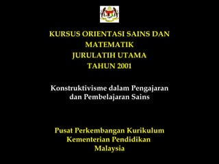 KURSUS ORIENTASI SAINS DAN
       MATEMATIK
    JURULATIH UTAMA
        TAHUN 2001


Konstruktivisme dalam Pengajaran
     dan Pembelajaran Sains



 Pusat Perkembangan Kurikulum
    Kementerian Pendidikan
            Malaysia
 